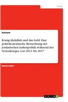 Anonym - König Abdullah und das Geld. Eine politökonomische Betrachtung der jordanischen Außenpolitik während des Syrienkrieges von 2011 bis 2017