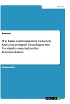 Anonym, Anonymous - Wie kann Kommunikation zwischen Kulturen gelingen? Grundlagen zum Verständnis interkultureller Kommunikation