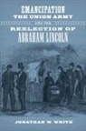 Jonathan W. White - Emancipation, the Union Army, and the Reelection of Abraham Lincoln