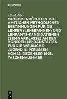 Alfred Miller - Methodenbüchlein. Die amtlichen methodischen Bestimmungen für die Lehrer (Lehrerinnen) und Lehramtskandidatinnen (Seminarklasse) an den höheren Lehranstalten für die weibliche Jugend in Preussen vom 12. Dezember 1908. Taschenausgabe