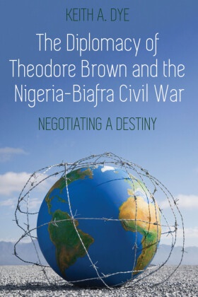 Keith A. Dye - The Diplomacy of Theodore Brown and the Nigeria-Biafra Civil War - Negotiating a Destiny