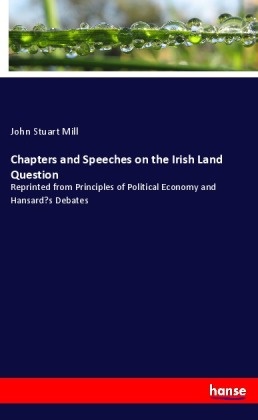 John S Mill, John S. Mill, John Stuart Mill - Chapters and Speeches on the Irish Land Question Reprinted from Principles of Political Economy and Hansard's Debates