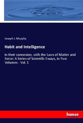 Joseph J Murphy, Joseph J. Murphy - Habit and Intelligence in their connexion, with the Laws of Matter and Force: A Series of Scientific Essays, in Two Volumes - Vol. 1