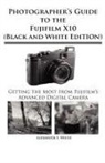Alexander S. White - Photographer's Guide to the Fujifilm X10 (Black and White Edition)