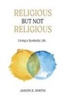 Jason E. Smith - Religious But Not Religious: Living a Symbolic Life