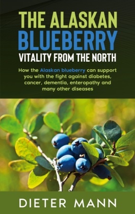 Dieter Mann - The Alaskan Blueberry -  Vitality from the North How the Alaskan blueberry can support you with the fight against diabetes, cancer, dementia, enteropathy and many other diseases