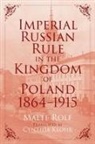 Malte Rolf - Imperial Russian Rule in the Kingdom of Poland, 1864-1915