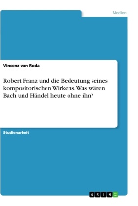 Vincenz von Roda, Vincenz von Roda - Robert Franz und die Bedeutung seines kompositorischen Wirkens. Was wären Bach und Händel heute ohne ihn?