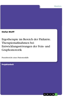 Stefan Wolff - Ergotherapie im Bereich der Pädiatrie. Therapiemaßnahmen bei Entwicklungsstörungen der Fein- und Graphomotorik Praxisbericht eines Patientenfalls