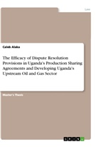 Caleb Alaka - The Efficacy of Dispute Resolution Provisions in Uganda's Production Sharing Agreements and Developing Uganda's Upstream Oil and Gas Sector