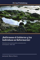José Javier Blanco Rivero - ¡Refórmese el Gobierno y los Individuos se Reformarán!