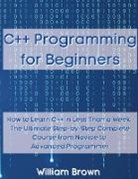 William Brown - C++ Programming for Beginners: How to Learn C++ in Less Than a Week. The Ultimate Step-by-Step Complete Course from Novice to Advanced Programmer