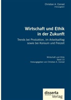 Christian A Conrad, Christian A. Conrad - Wirtschaft und Ethik in der Zukunft. Trends bei Produktion, im Arbeitsalltag sowie bei Konsum und Freizeit