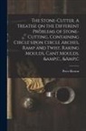 Peter Heaton - The Stone-cutter. A Treatise on the Different Problems of Stone-cutting, Containing Circle Upon Circle Arches, Ramp and Twist, Raking Moulds, Cant Mou