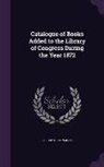 Library Of Congress - Catalogue of Books Added to the Library of Congress During the Year 1872