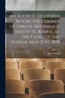 John Ardagh - An Address Delivered Before the County of Simcoe Mechanics' Institute, Barrie, at the Close of the Session, May 21 St, 1858 [microform]