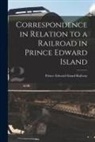 Prince Edward Island Railway - Correspondence in Relation to a Railroad in Prince Edward Island [microform]