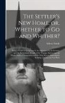 Sidney Smith - The Settler's New Home, or, Whether to Go and Whither? [microform]: Being a Guide to Emigrants in the Selection of a Settlement, and the Preliminary D