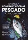 Francisco Ybarra Montaño - Aprende a Comprar Y Cocinar Pescado Como Un Chef