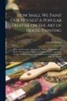 John W. Masury - How Shall We Paint Our Houses? A Popular Treatise on the Art of House-painting: Plain and Decorative. Showing the Nature, Composition and Mode of Prod
