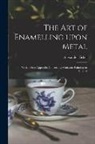 Alexander Fisher - The Art of Enamelling Upon Metal: With a Short Appendix Concerning Miniature Painting on Enamel