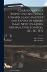 John Meehan, Isaac Newton - Correspondence Respecting the Prince Edward Island Railway and Report of Messrs. Isaac Newton & John Meehan, Civil Egineers, &c., &c. 1872 [microform]