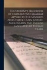 Thomas Clark - The Student's Handbook of Comparative Grammar Applied to the Sanskrit, Zend, Greek, Latin, Gothic, AngloSaxon and English Languages by Thomas Clark