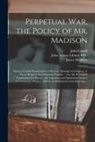 John Lowell, James Madison, John Adams Library (Boston Public Lib - Perpetual War, the Policy of Mr. Madison: Being a Candid Examination of His Late Message to Congress, so Far as Respects the Following Topicks ... Viz