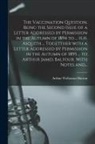 Arthur Wollaston Hutton - The Vaccination Question, Being the Second Issue of a Letter Addressed by Permission in the Autumn of 1894 to ... H.H. Asquith ... Togetther With a Le