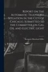 Kempster Blanchard Miller - Report on the Automatic Telephone Situation in the City of Chicago, Submitted to the Committee on Gas, Oil and Electric Light