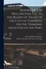 Arthur Mellen Wellington, Board of Trade of the City of Toronto - Report of A.M. Wellington, C.E., to the Board of Trade of the City of Toronto, on the Terminal Facilities of the Port [microform]