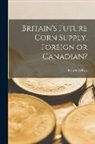 Robert Wilkes - Britain's Future Corn Supply, Foreign or Canadian? [microform]