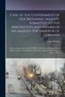 Great Britain - Case of the Government of Her Britannic Majesty, Submitted to the Arbitration and Award of His Majesty the Emperor of Germany [microform]: in Accordan