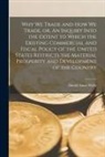 David Ames Wells - Why We Trade and How We Trade, or, An Inquiry Into the Extent to Which the Existing Commercial and Fiscal Policy of the United States Restricts the Ma