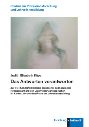 Judith Elisabeth Küper - Das Antworten verantworten - Zur (Re-)Konzeptualisierung praktischer pädagogischer Reflexion anhand von Unterrichtsnachgesprächen im Kontext der zweiten Phase der Lehrer:innenbildung