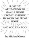 Michael Gross - I Lost $25 Attempting to Make a Profit From This Book by Working From Home! And You Can Too!