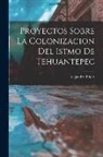 Alejandro Prieto - Proyectos Sobre la Colonizacion del Istmo de Tehuantepec