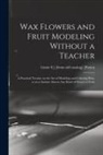 Lizzie S. ]. [From Old Catalog] [Patten - Wax Flowers and Fruit Modeling Without a Teacher; a Practical Treatise on the art of Modeling and Coloring wax, so as to Imitate Almost any Kind of Fl