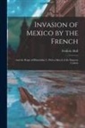 Frederic Hall - Invasion of Mexico by the French: And the Reign of Maximilian I., With a Sketch of the Empress Carlota