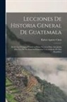 Rafael Aguirre Cinta - Lecciones De Historia General De Guatemala: Desde Los Tiempos Primitivos Hasta Nuestros Días, Arregladas Para Uso De Las Escuelas Primarias Y Secundar