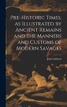 John Lubbock - Pre-historic Times, as Illustrated by Ancient Remains and the Manners and Customs of Modern Savages