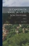 Juste Olivier - Le Canton De Vaud, Sa Vie Et Son Histoire; Volume 1