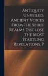 Anonymous - Antiquity Unveiled. Ancient Voices From the Spirit Realms Disclose the Most Startling Revelations, P