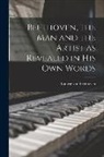Ludwig Van Beethoven - Beethoven, the Man and the Artist as Revealed in His Own Words