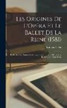 Ludovic Celler - Les Origines De L'Opéra Et Le Ballet De La Reine (1581): Étude Sur Les Danses, La Musique, Les Orchestres Et La Mise En Scène Au Xvie Siècle
