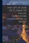 Anonymous - The Life of Jane De St. Remy De Valois, Heretofore Countess De La Motte