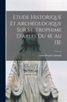 Léon-Honoré Labande - Etude Historique Et Archéologique Sur St. Trophime D'arles Du 4E Au 13E