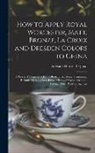 Adelaide Harriet Osgood - How to Apply Royal Worcester, Matt, Bronze, La Croix and Dresden Colors to China: A Practical Elementary Hand-Book for Amateurs, Containing Reliable M