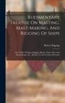 Robert Kipping - Rudimentary Treatise On Masting, Mast-making, And Rigging Of Ships: Also Tables Of Spars, Rigging, Blocks, Chain, Wire And Hemp Ropes, Etc., Relative
