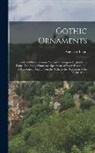 Augustus Pugin - Gothic Ornaments: Selected From Various Ancient Buildings in England and France Exhibiting Numerous Specimens of Every Description of De
